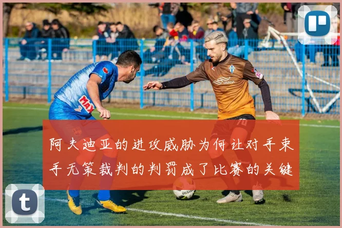 阿夫迪亚的进攻威胁为何让对手束手无策裁判的判罚成了比赛的关键因素