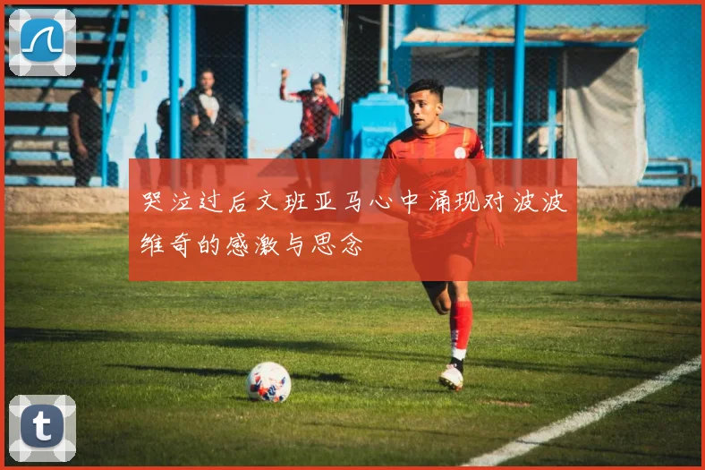 哭泣过后文班亚马心中涌现对波波维奇的感激与思念