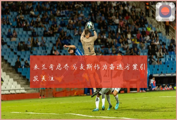 米兰考虑乔戈麦斯作为备选方案引发关注
