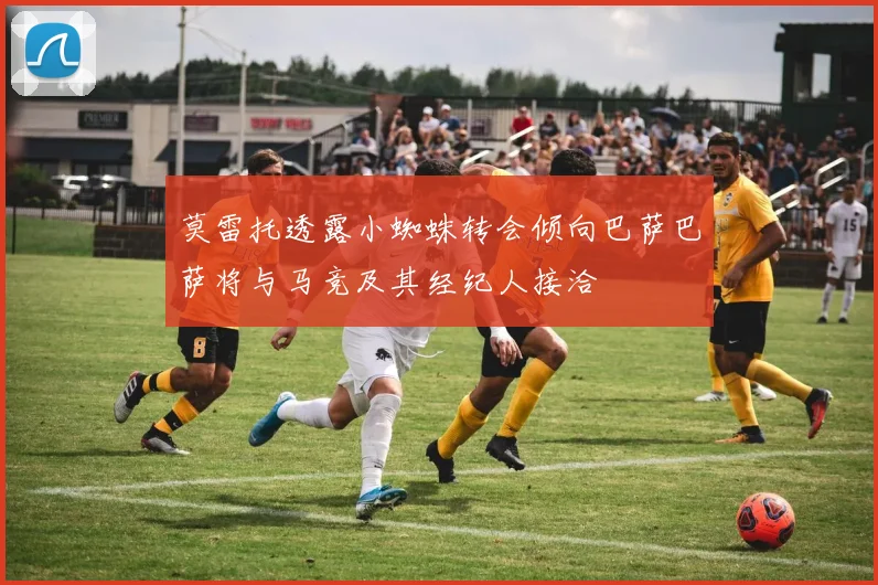 莫雷托透露小蜘蛛转会倾向巴萨巴萨将与马竞及其经纪人接洽