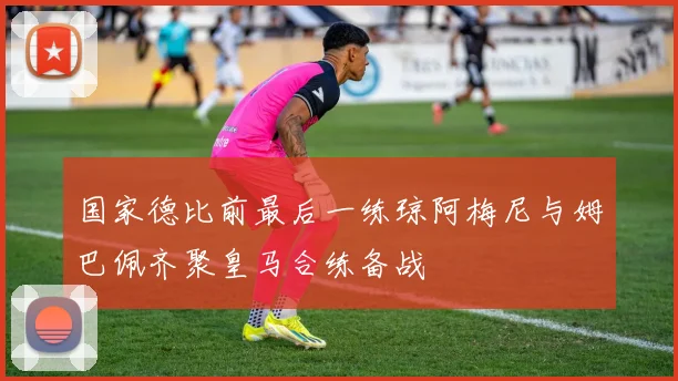 国家德比前最后一练琼阿梅尼与姆巴佩齐聚皇马合练备战