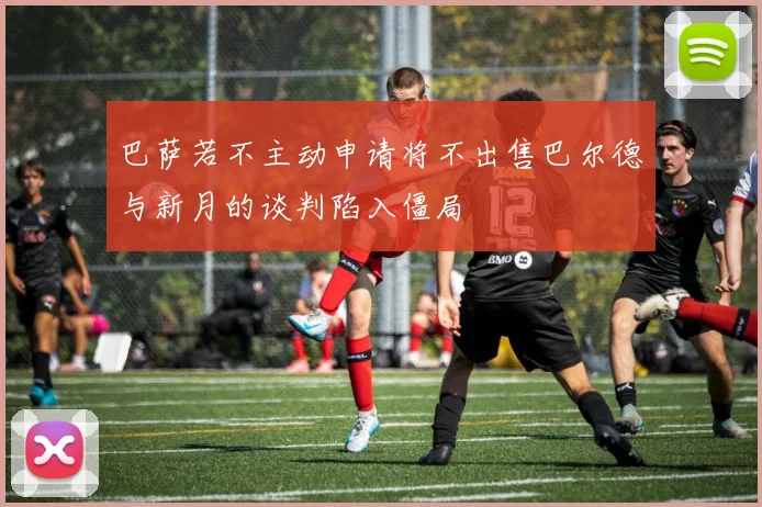 巴萨若不主动申请将不出售巴尔德与新月的谈判陷入僵局