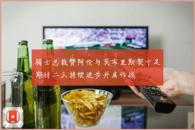 骑士总裁赞阿伦与莫布里默契十足期待二人持续进步并肩作战