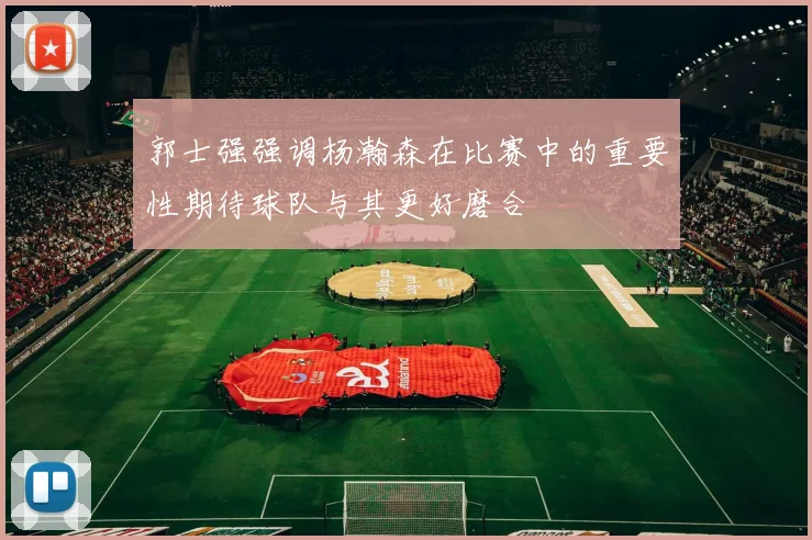 郭士强强调杨瀚森在比赛中的重要性期待球队与其更好磨合