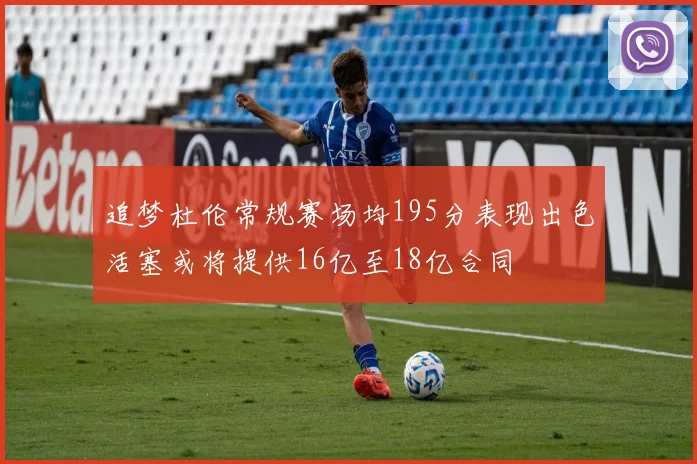 追梦杜伦常规赛场均195分表现出色活塞或将提供16亿至18亿合同