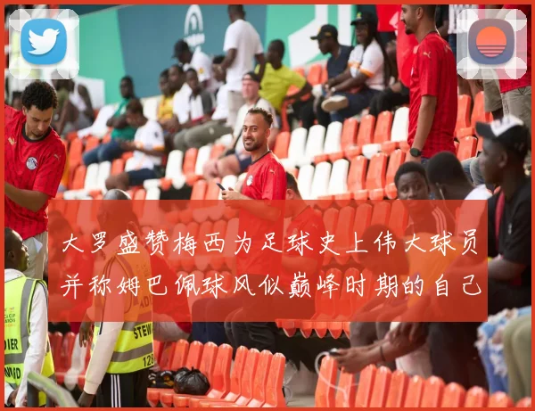大罗盛赞梅西为足球史上伟大球员并称姆巴佩球风似巅峰时期的自己