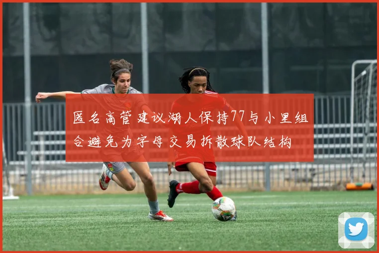匿名高管建议湖人保持77与小里组合避免为字母交易拆散球队结构