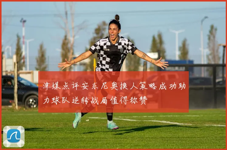 津媒点评安东尼奥换人策略成功助力球队逆转战局值得称赞
